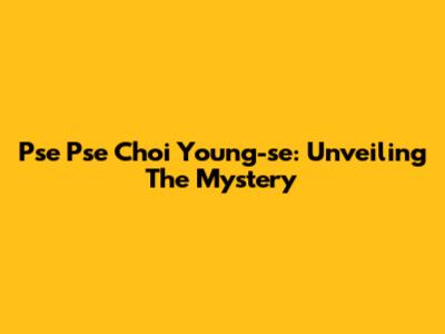 Pse Pse Choi Young-se: Unveiling The Mystery
