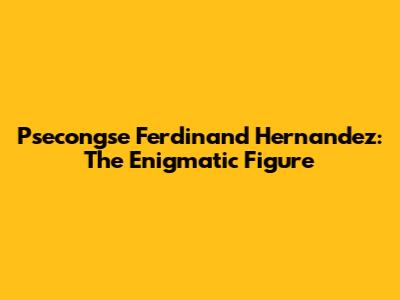 Psecongse Ferdinand Hernandez: The Enigmatic Figure