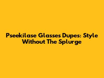 Pseekilase Glasses Dupes: Style Without The Splurge