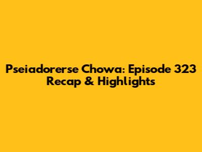 Pseiadorerse Chowa: Episode 323 Recap & Highlights