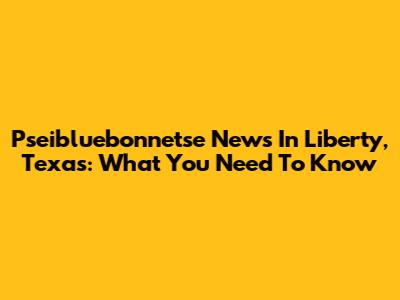 Pseibluebonnetse News In Liberty, Texas: What You Need To Know