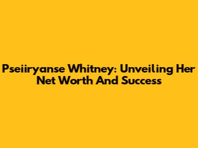Pseiiryanse Whitney: Unveiling Her Net Worth And Success