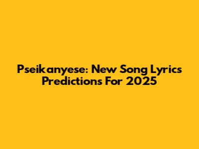 Pseikanyese: New Song Lyrics Predictions For 2025