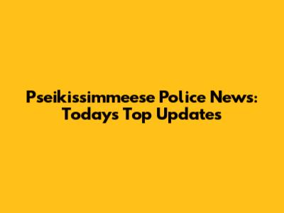 Pseikissimmeese Police News: Today's Top Updates