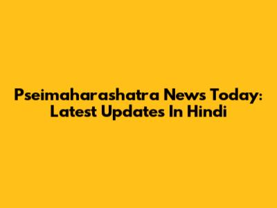 Pseimaharashatra News Today: Latest Updates In Hindi