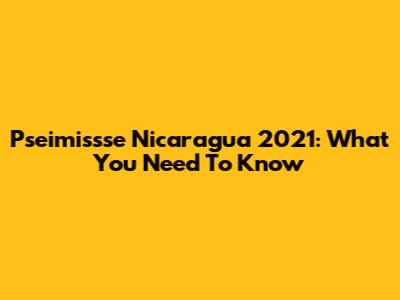 Pseimissse Nicaragua 2021: What You Need To Know