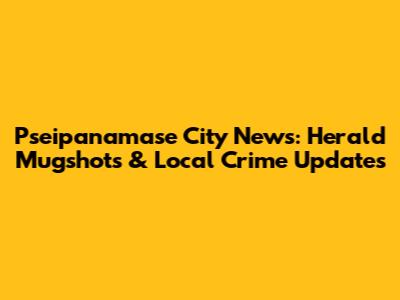 Pseipanamase City News: Herald Mugshots & Local Crime Updates