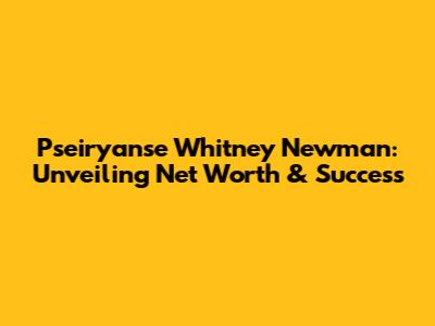 Pseiryanse Whitney Newman: Unveiling Net Worth & Success