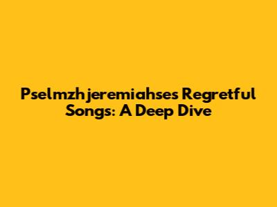 Pselmzhjeremiahse's Regretful Songs: A Deep Dive