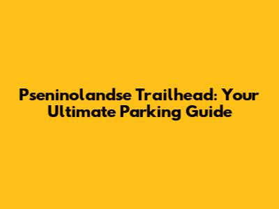 Pseninolandse Trailhead: Your Ultimate Parking Guide