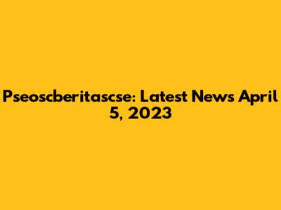 Pseoscberitascse: Latest News April 5, 2023