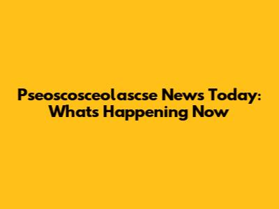 Pseoscosceolascse News Today: What's Happening Now
