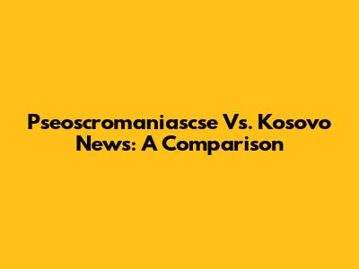 Pseoscromaniascse Vs. Kosovo News: A Comparison