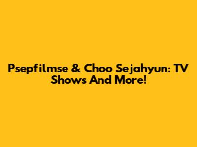 Psepfilmse & Choo Sejahyun: TV Shows And More!