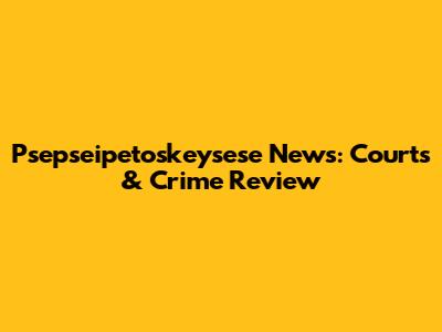 Psepseipetoskeysese News: Courts & Crime Review