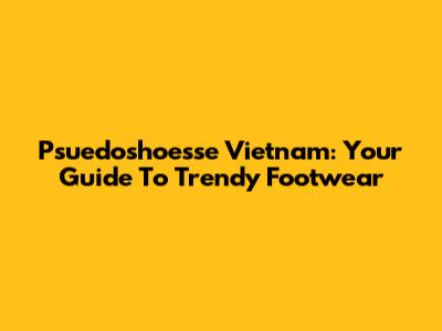 Psuedoshoesse Vietnam: Your Guide To Trendy Footwear