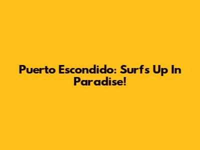 Puerto Escondido: Surf's Up In Paradise!