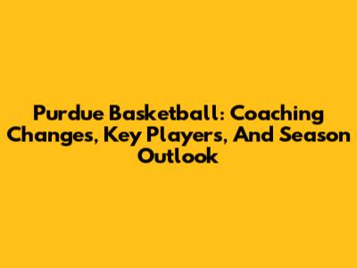 Purdue Basketball: Coaching Changes, Key Players, And Season Outlook
