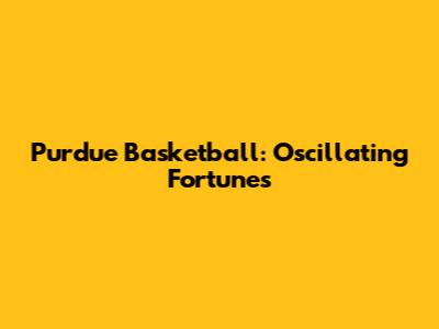 Purdue Basketball: Oscillating Fortunes