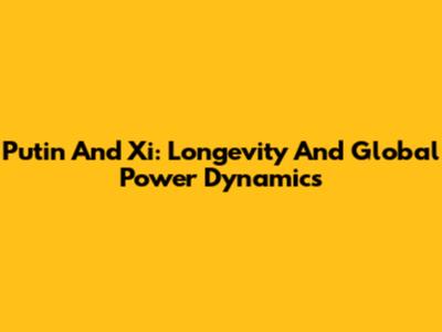 Putin And Xi: Longevity And Global Power Dynamics