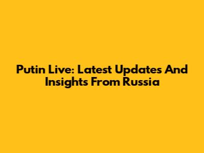 Putin Live: Latest Updates And Insights From Russia
