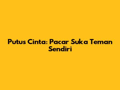 Putus Cinta: Pacar Suka Teman Sendiri