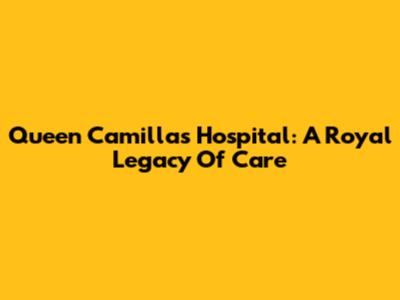 Queen Camilla's Hospital: A Royal Legacy Of Care