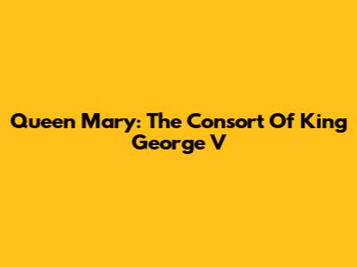 Queen Mary: The Consort Of King George V