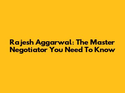 Rajesh Aggarwal: The Master Negotiator You Need To Know