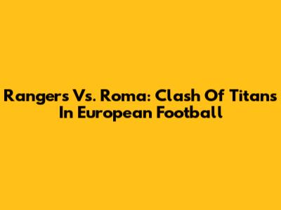 Rangers Vs. Roma: Clash Of Titans In European Football