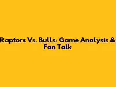 Raptors Vs. Bulls: Game Analysis & Fan Talk