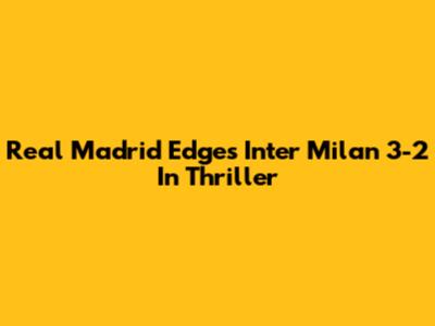 Real Madrid Edges Inter Milan 3-2 In Thriller