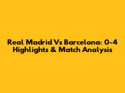 Real Madrid Vs Barcelona: 0-4 Highlights & Match Analysis