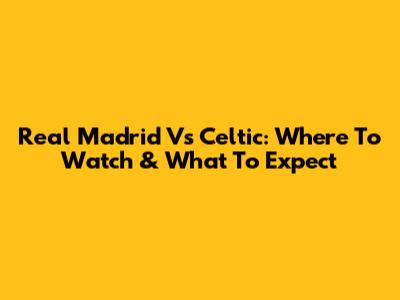 Real Madrid Vs Celtic: Where To Watch & What To Expect