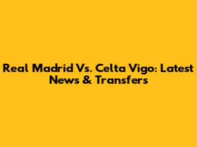 Real Madrid Vs. Celta Vigo: Latest News & Transfers