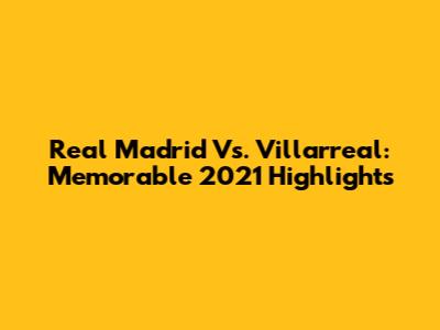 Real Madrid Vs. Villarreal: Memorable 2021 Highlights
