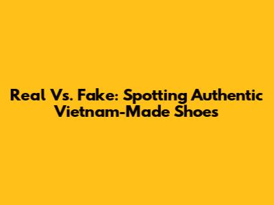 Real Vs. Fake: Spotting Authentic Vietnam-Made Shoes