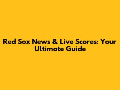 Red Sox News & Live Scores: Your Ultimate Guide