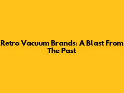 Retro Vacuum Brands: A Blast From The Past