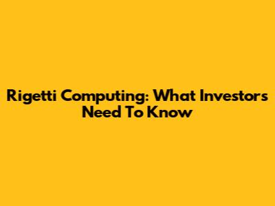 Rigetti Computing: What Investors Need To Know