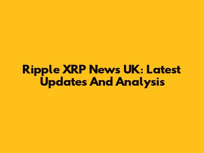Ripple XRP News UK: Latest Updates And Analysis