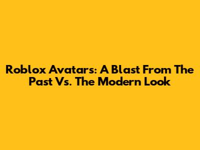 Roblox Avatars: A Blast From The Past Vs. The Modern Look
