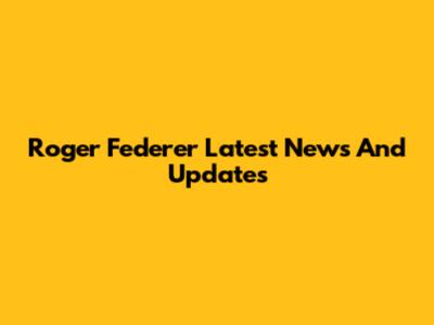 Roger Federer Latest News And Updates