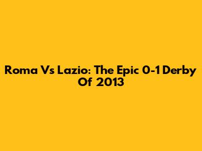 Roma Vs Lazio: The Epic 0-1 Derby Of 2013