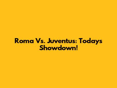 Roma Vs. Juventus: Today's Showdown!