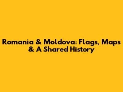 Romania & Moldova: Flags, Maps & A Shared History