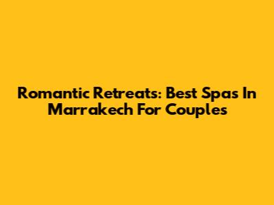 Romantic Retreats: Best Spas In Marrakech For Couples