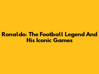 Ronaldo: The Football Legend And His Iconic Games