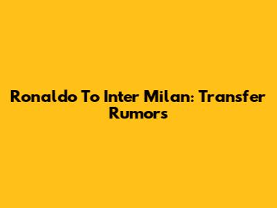 Ronaldo To Inter Milan: Transfer Rumors
