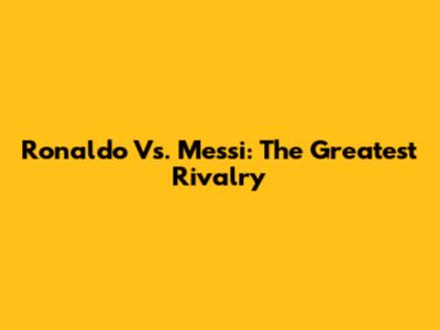 Ronaldo Vs. Messi: The Greatest Rivalry